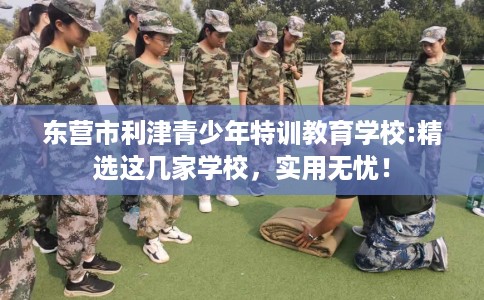 东营市利津青少年特训教育学校:精选这几家学校,实用无忧! 东营市利津青少年特训教育学校:精选这几家学校,实用无忧!