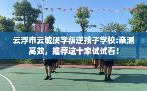 云浮市云城厌学叛逆孩子学校:亲测高效，推荐这十家试试看！