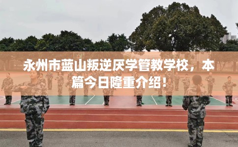 永州市蓝山叛逆厌学管教学校，本篇今日隆重介绍！