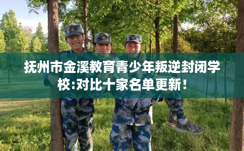 抚州市金溪教育青少年叛逆封闭学校:对比十家名单更新！