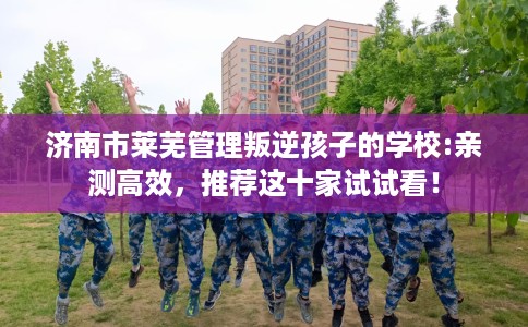 济南市莱芜管理叛逆孩子的学校:亲测高效,推荐这十家试试看! 济南市莱芜管理叛逆孩子的学校:亲测高效,推荐这十家试试看!