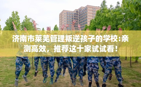 济南市莱芜管理叛逆孩子的学校:亲测高效,推荐这十家试试看! 济南市莱芜管理叛逆孩子的学校:亲测高效,推荐这十家试试看!