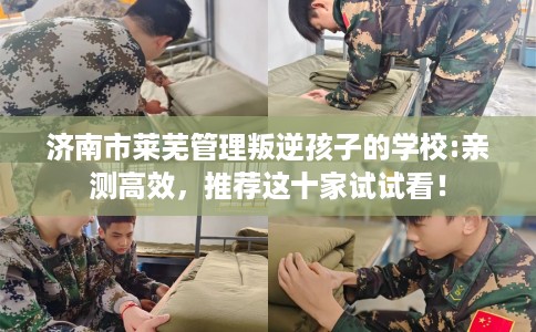 济南市莱芜管理叛逆孩子的学校:亲测高效，推荐这十家试试看！