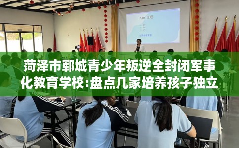 菏泽市郓城青少年叛逆全封闭军事化教育学校:盘点几家培养孩子独立能力学校！