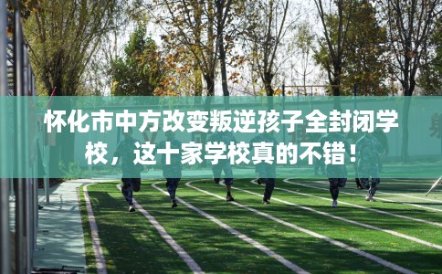 怀化市中方改变叛逆孩子全封闭学校，这十家学校真的不错！
