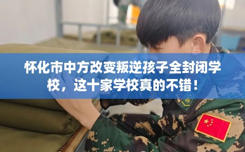 怀化市中方改变叛逆孩子全封闭学校，这十家学校真的不错！