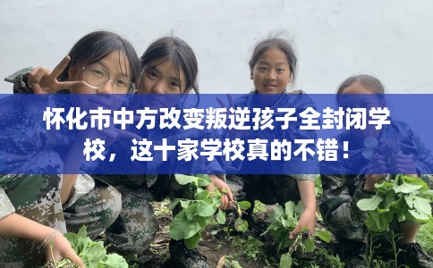 怀化市中方改变叛逆孩子全封闭学校，这十家学校真的不错！
