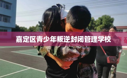 嘉定区青少年叛逆封闭管理学校 嘉定区青少年叛逆封闭管理学校