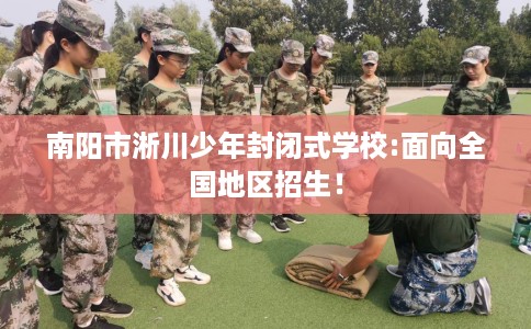 南阳市淅川少年封闭式学校:面向全国地区招生! 南阳市淅川少年封闭式学校:面向全国地区招生!