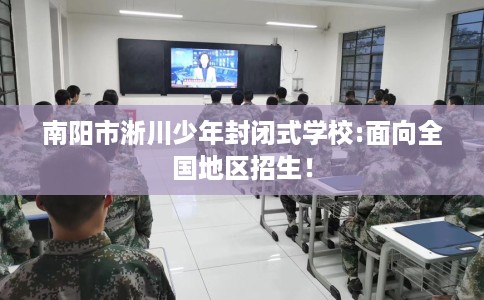 南阳市淅川少年封闭式学校:面向全国地区招生! 南阳市淅川少年封闭式学校:面向全国地区招生!