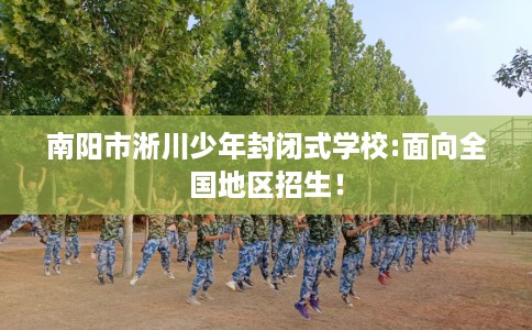 南阳市淅川少年封闭式学校:面向全国地区招生！