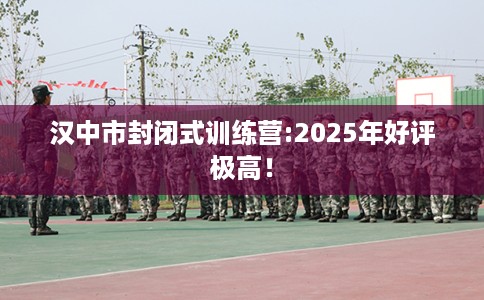 汉中市封闭式训练营:2025年好评极高！