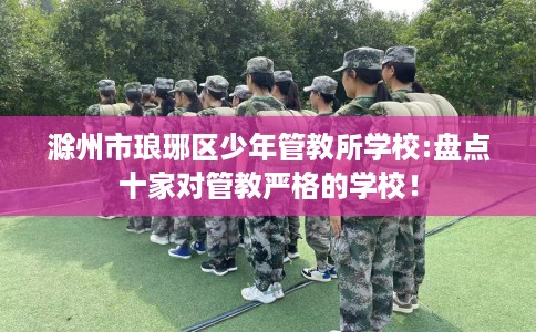 滁州市琅琊区少年管教所学校:盘点十家对管教严格的学校! 滁州市琅琊区少年管教所学校:盘点十家对管教严格的学校!