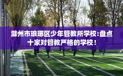 滁州市琅琊区少年管教所学校:盘点十家对管教严格的学校! 滁州市琅琊区少年管教所学校:盘点十家对管教严格的学校!
