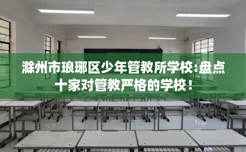 滁州市琅琊区少年管教所学校:盘点十家对管教严格的学校! 滁州市琅琊区少年管教所学校:盘点十家对管教严格的学校!