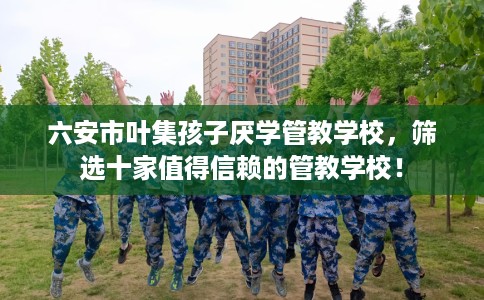 六安市叶集孩子厌学管教学校，筛选十家值得信赖的管教学校！
