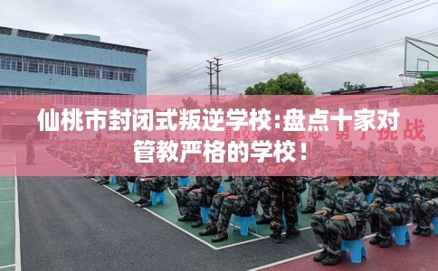 仙桃市封闭式叛逆学校:盘点十家对管教严格的学校！