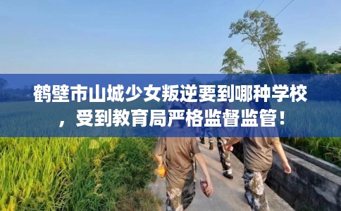 鹤壁市山城少女叛逆要到哪种学校,受到教育局严格监督监管! 鹤壁市山城少女叛逆要到哪种学校,受到教育局严格监督监管!