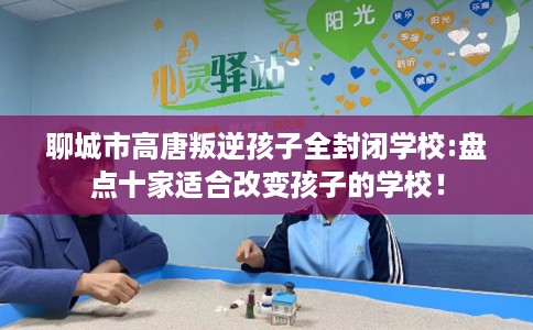 聊城市高唐叛逆孩子全封闭学校:盘点十家适合改变孩子的学校！