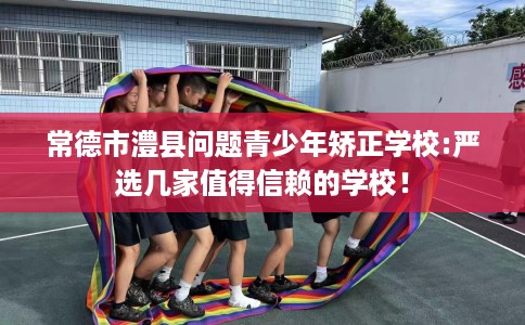 常德市澧县问题青少年矫正学校:严选几家值得信赖的学校！