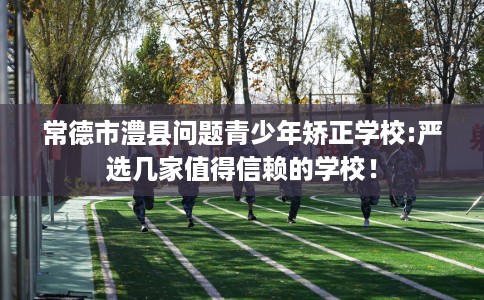 常德市澧县问题青少年矫正学校:严选几家值得信赖的学校！