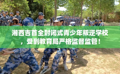 湘西吉首全封闭式青少年叛逆学校，受到教育局严格监督监管！