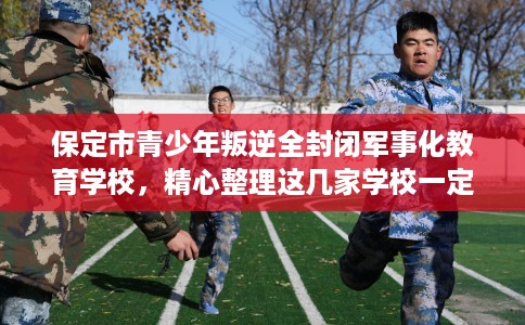 保定市青少年叛逆全封闭军事化教育学校，精心整理这几家学校一定有用！