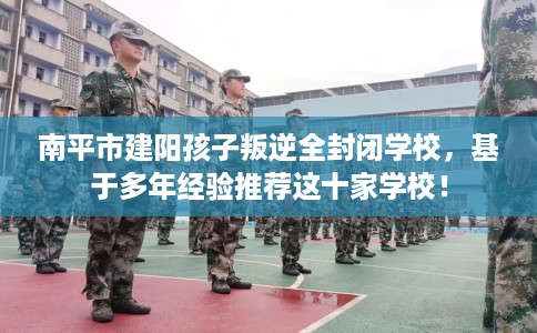 南平市建阳孩子叛逆全封闭学校，基于多年经验推荐这十家学校！