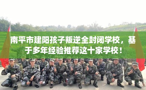 南平市建阳孩子叛逆全封闭学校，基于多年经验推荐这十家学校！