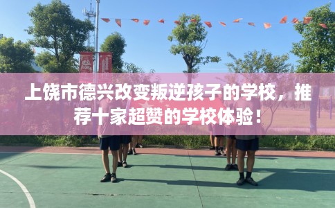 上饶市德兴改变叛逆孩子的学校，推荐十家超赞的学校体验！
