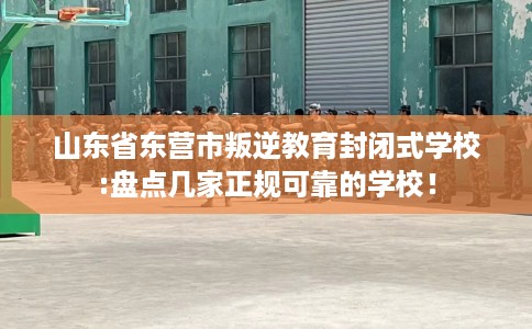 山东省东营市叛逆教育封闭式学校:盘点几家正规可靠的学校！