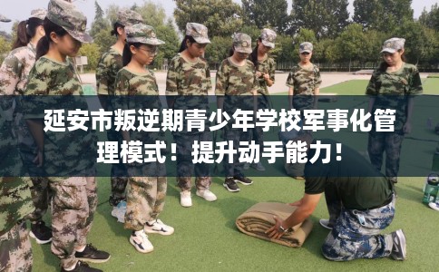 延安市叛逆期青少年学校军事化管理模式!提升动手能力! 延安市叛逆期青少年学校军事化管理模式!提升动手能力!