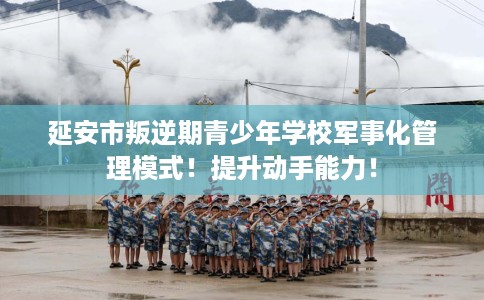延安市叛逆期青少年学校军事化管理模式!提升动手能力! 延安市叛逆期青少年学校军事化管理模式!提升动手能力!