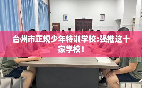 台州市正规少年特训学校:强推这十家学校！