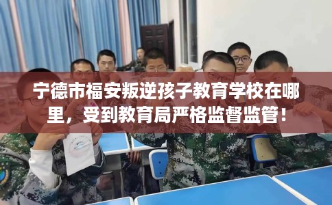 宁德市福安叛逆孩子教育学校在哪里,受到教育局严格监督监管! 宁德市福安叛逆孩子教育学校在哪里,受到教育局严格监督监管!
