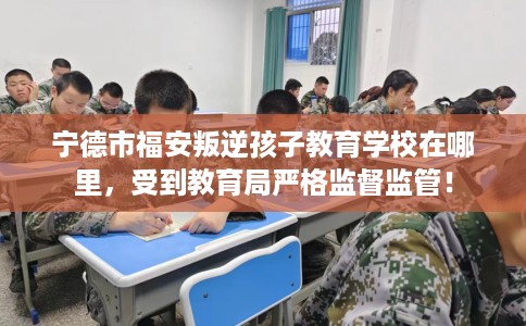 宁德市福安叛逆孩子教育学校在哪里,受到教育局严格监督监管! 宁德市福安叛逆孩子教育学校在哪里,受到教育局严格监督监管!
