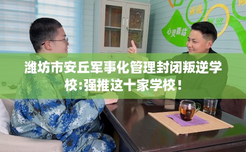 潍坊市安丘军事化管理封闭叛逆学校:强推这十家学校！
