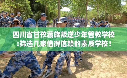 四川省甘孜藏族叛逆少年管教学校:筛选几家值得信赖的素质学校！