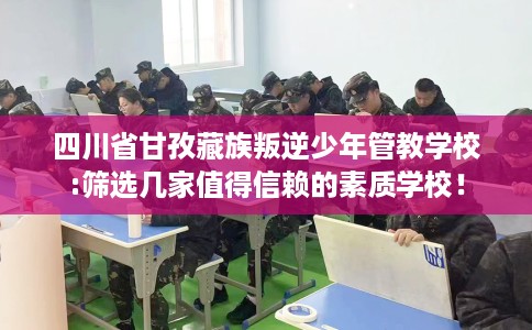 四川省甘孜藏族叛逆少年管教学校:筛选几家值得信赖的素质学校！