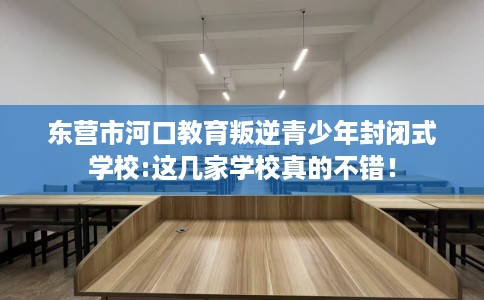 东营市河口教育叛逆青少年封闭式学校:这几家学校真的不错！