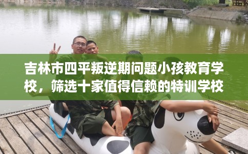吉林市四平叛逆期问题小孩教育学校，筛选十家值得信赖的特训学校！