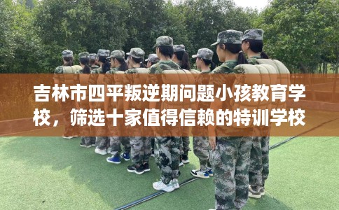 吉林市四平叛逆期问题小孩教育学校，筛选十家值得信赖的特训学校！