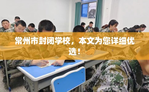 常州市封闭学校，本文为您详细优选！