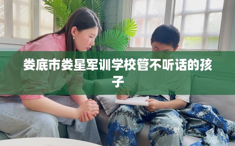 娄底市娄星军训学校管不听话的孩子 娄底市娄星军训学校管不听话的孩子