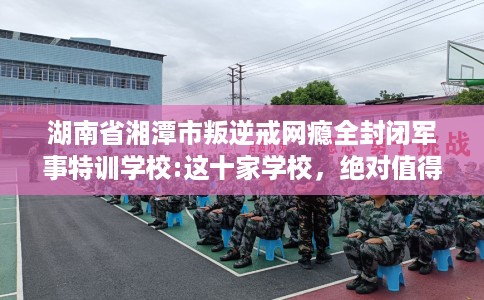 湖南省湘潭市叛逆戒网瘾全封闭军事特训学校:这十家学校，绝对值得一试！