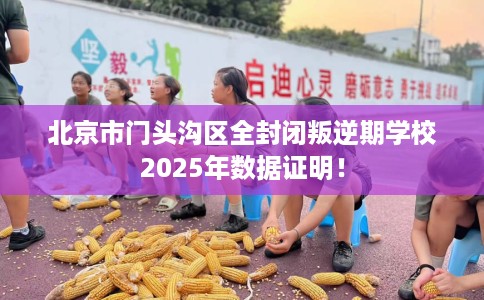 北京市门头沟区全封闭叛逆期学校2025年数据证明! 北京市门头沟区全封闭叛逆期学校2025年数据证明!