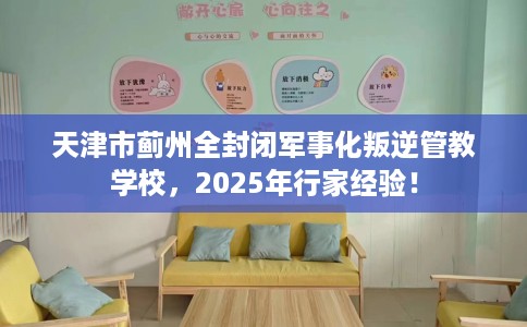 天津市蓟州全封闭军事化叛逆管教学校，2025年行家经验！