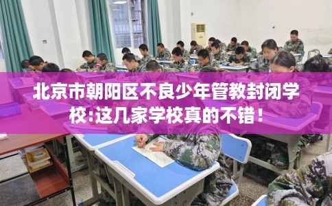 北京市朝阳区不良少年管教封闭学校:这几家学校真的不错! 北京市朝阳区不良少年管教封闭学校:这几家学校真的不错!
