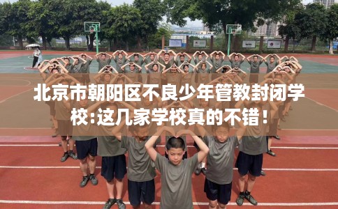 北京市朝阳区不良少年管教封闭学校:这几家学校真的不错! 北京市朝阳区不良少年管教封闭学校:这几家学校真的不错!