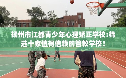 扬州市江都青少年心理矫正学校:筛选十家值得信赖的管教学校！